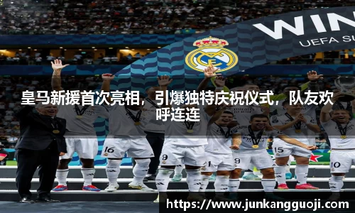 皇马新援首次亮相，引爆独特庆祝仪式，队友欢呼连连