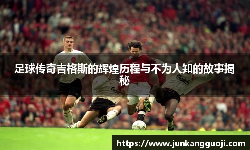 足球传奇吉格斯的辉煌历程与不为人知的故事揭秘